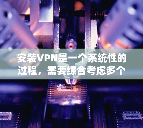 安装VPN是一个系统性的过程，需要综合考虑多个因素，以下是一步步的指南