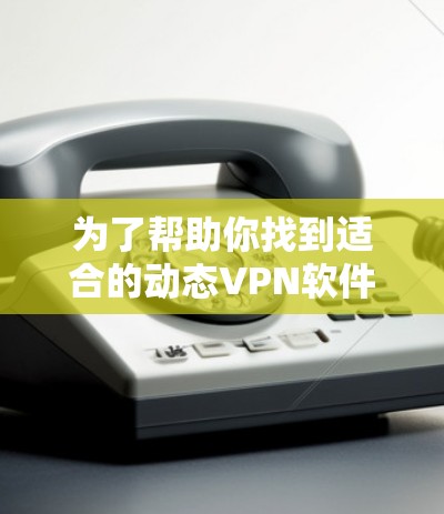 为了帮助你找到适合的动态VPN软件,以下是一些步骤和建议,帮助你做出明智的选择