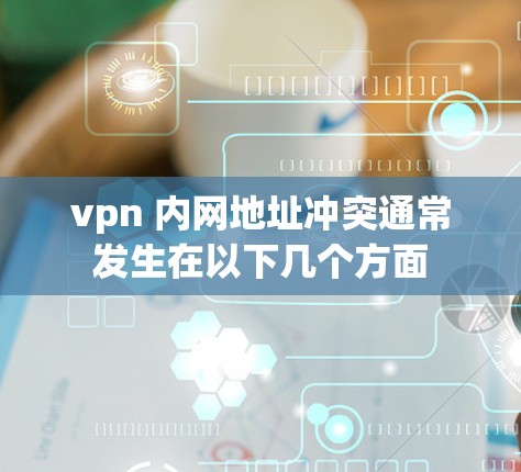 vpn 内网地址冲突通常发生在以下几个方面 vpn 内网地址冲突通常发生在以下几个方面