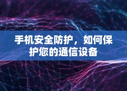 手机安全防护,如何保护您的通信设备 手机安全防护,如何保护您的通信设备