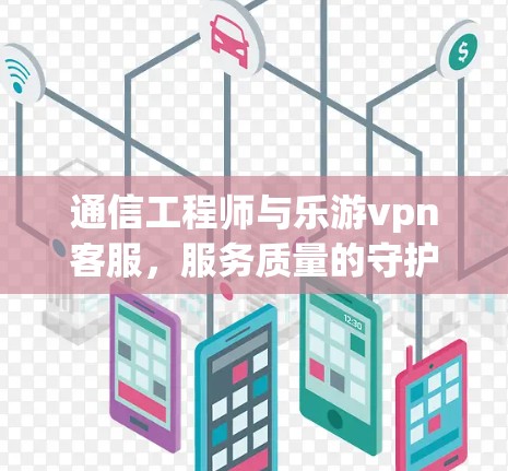 通信工程师与乐游vpn客服,服务质量的守护者