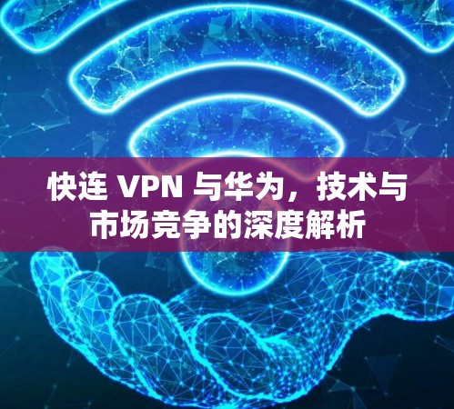 快连 VPN 与华为，技术与市场竞争的深度解析