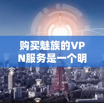 购买魅族的VPN服务是一个明智决策,它能够提供安全、高效的通信体验。以下是一些关键点,帮助你全面考虑