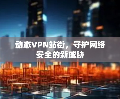 动态VPN站街,守护网络安全的新威胁 动态VPN站街,守护网络安全的新威胁