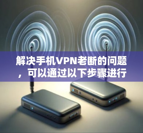 解决手机VPN老断的问题，可以通过以下步骤进行排查和修复