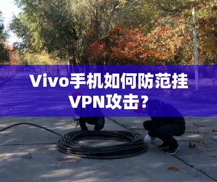 Vivo手机如何防范挂VPN攻击? Vivo手机如何防范挂VPN攻击?