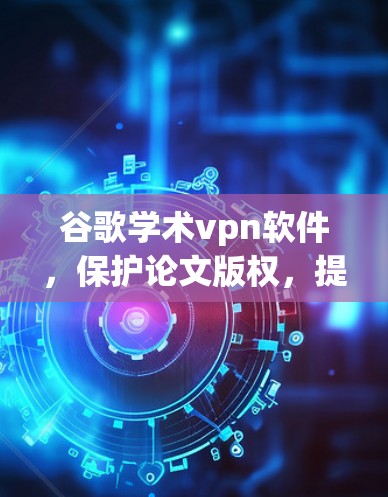 谷歌学术vpn软件,保护论文版权,提升学术隐私 谷歌学术vpn软件,保护论文版权,提升学术隐私