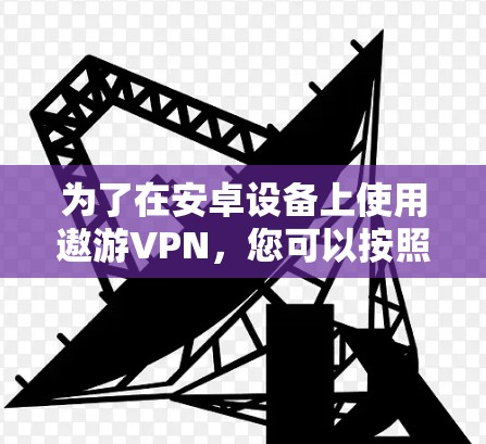 为了在安卓设备上使用遨游VPN，您可以按照以下步骤操作
