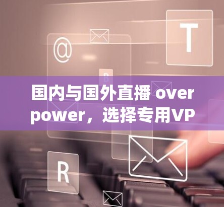 国内与国外直播 overpower,选择专用VPN是明智之举