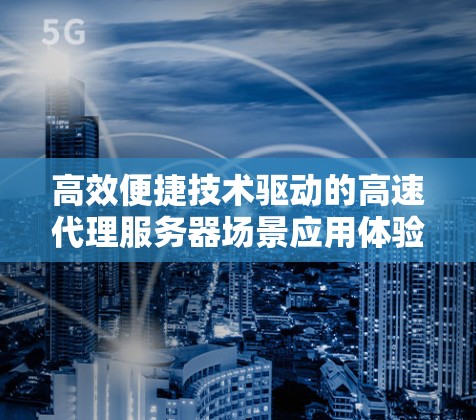 高效便捷技术驱动的高速代理服务器场景应用体验 高效便捷技术驱动的高速代理服务器场景应用体验