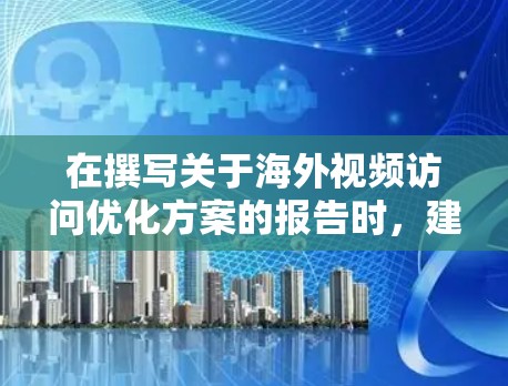 在撰写关于海外视频访问优化方案的报告时，建议以下步骤以确保内容全面且易于理解