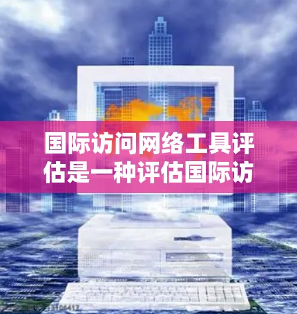 国际访问网络工具评估是一种评估国际访问网络结构和功能的重要方法，广泛应用于社会、企业、公共卫生等领域。以下是对该评估的一些详细分析和总结