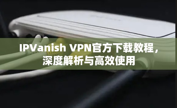 IPVanish VPN官方下载教程,深度解析与高效使用