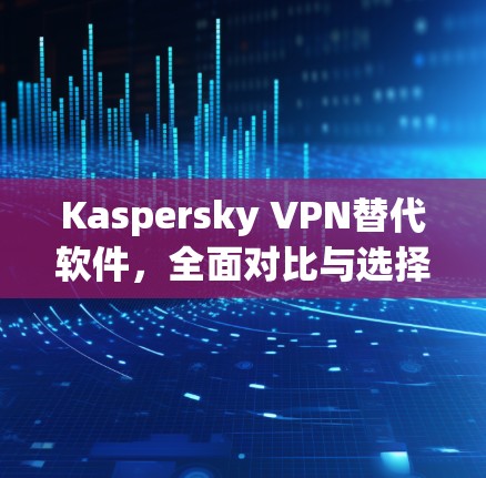 Kaspersky VPN替代软件，全面对比与选择建议