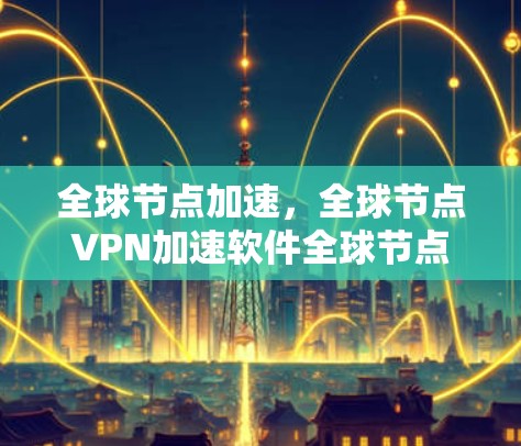 全球节点加速，全球节点VPN加速软件全球节点加速测试结果全面解析