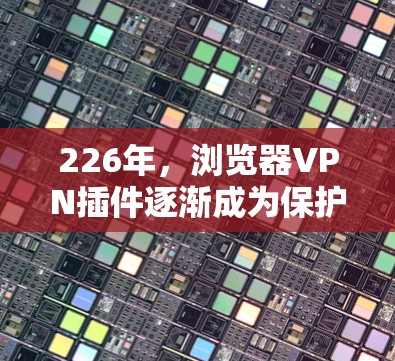 226年，浏览器VPN插件逐渐成为保护用户数据和隐私的重要工具。以下是一些推荐的工具及其特点，帮助用户高效地进行VPN连接和文件下载