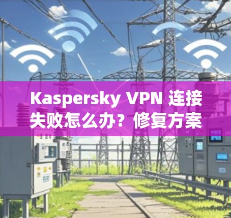 Kaspersky VPN 连接失败怎么办?修复方案全解析