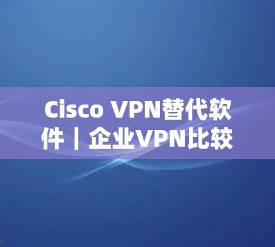 Cisco VPN替代软件|企业VPN比较