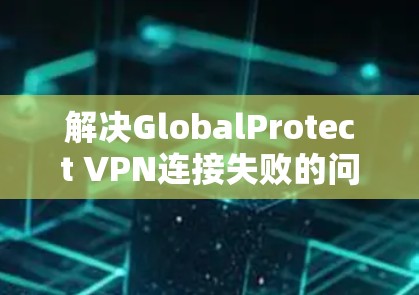 解决GlobalProtect VPN连接失败的问题，可以按照以下步骤进行