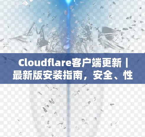 Cloudflare客户端更新｜最新版安装指南，安全、性能与功能的全面升级