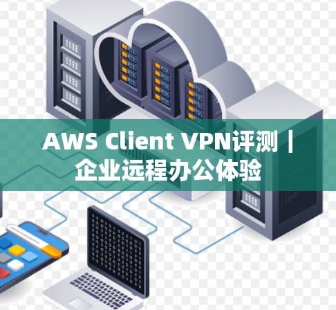 AWS Client VPN评测|企业远程办公体验