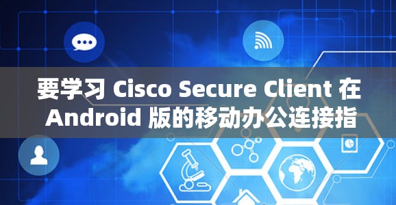 要学习 Cisco Secure Client 在 Android 版的移动办公连接指南,可以按照以下步骤进行