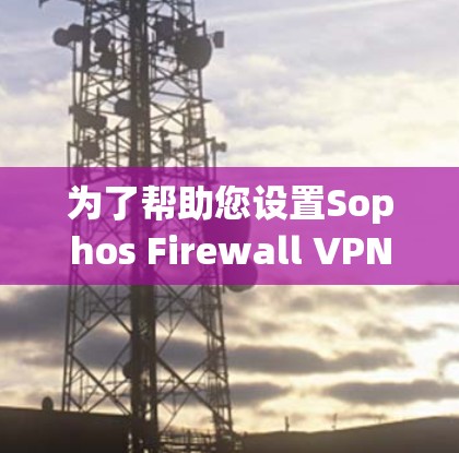 为了帮助您设置Sophos Firewall VPN，以下是一些步骤说明和关键设置点的详细指南