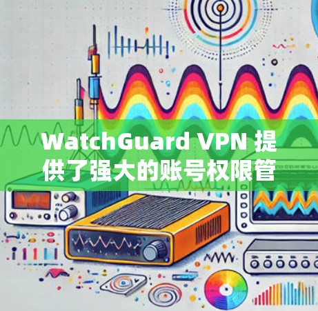 WatchGuard VPN 提供了强大的账号权限管理功能，用户可以通过以下步骤管理他们的VPN账号权限