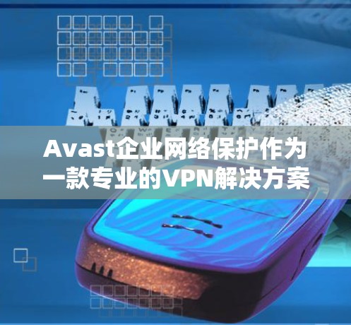 Avast企业网络保护作为一款专业的VPN解决方案，为企业用户提供了全面的网络保护功能。以下是Avast企业网络保护VPN的主要功能介绍