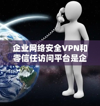 企业网络安全VPN和零信任访问平台是企业内部网络安全的重要工具，它们在保护数据和用户安全方面发挥了重要作用。以下是对这两个概念的详细分析