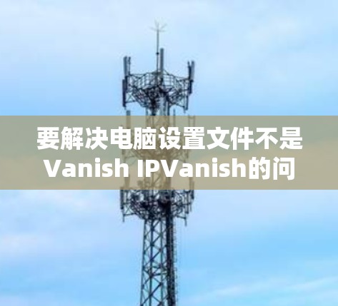要解决电脑设置文件不是Vanish IPVanish的问题，您可以按照以下步骤操作
