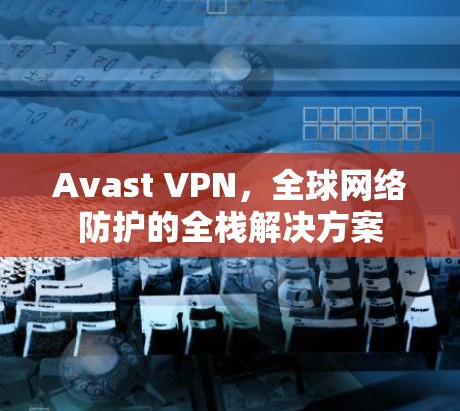 Avast VPN，全球网络防护的全栈解决方案