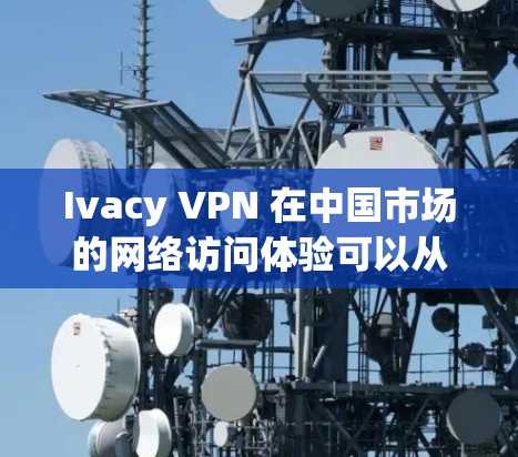 Ivacy VPN 在中国市场的网络访问体验可以从以下几个方面进行总结和分析